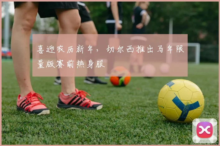 喜迎农历新年，切尔西推出马年限量版赛前热身服