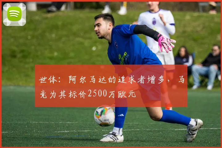 世体：阿尔马达的追求者增多，马竞为其标价2500万欧元