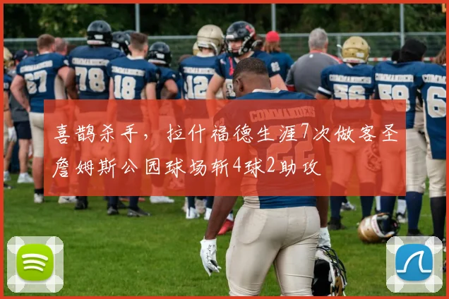 喜鹊杀手，拉什福德生涯7次做客圣詹姆斯公园球场斩4球2助攻