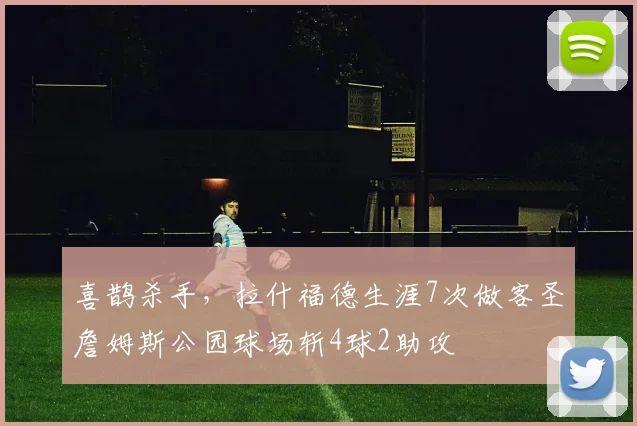 喜鹊杀手，拉什福德生涯7次做客圣詹姆斯公园球场斩4球2助攻